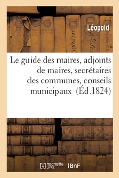 Paperback Le Guide Des Maires, Adjoints de Maires, Secrétaires Des Communes, Conseils Municipaux: Contenant Les Lois, Décrets, Articles Des Différens Codes [French] Book