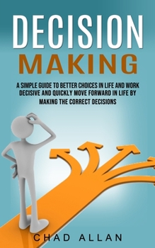 Decision Making: A Simple Guide To Better Choices In Life And Work