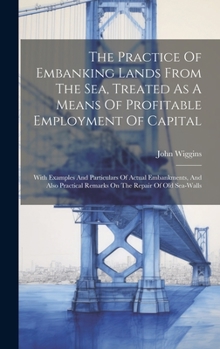 Hardcover The Practice Of Embanking Lands From The Sea, Treated As A Means Of Profitable Employment Of Capital: With Examples And Particulars Of Actual Embankme Book