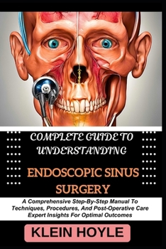 COMPLETE GUIDE TO UNDERSTANDING ENDOSCOPIC SINUS SURGERY: A Comprehensive Step-By-Step Manual To Techniques, Procedures, And Post-Operative Care Expert Insights For Optimal Outcomes