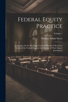 Federal Equity Practice: A Treatise On the Pleadings Used and Practice Followed in Courts of the United States in the Exercise of Their Equity Jurisdiction; Volume 1