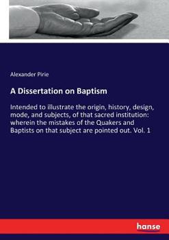 A Dissertation on Baptism, Intended to Illustrate the Origin, History, Design, Mode, and Subjects, of That Sacred Institution: Wherein the Mistakes of ... Baptists on That Subject Are Pointed out ..