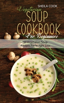 Vegetarian Soup Cookbook For Beginners: 50 Vegetarian Soup Recipes For Weight Loss