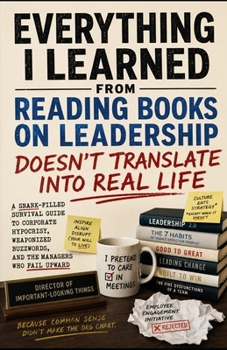 Everything I Learned From Reading Books on Leadership Doesn’t Translate Into Real Life: A Snark-Filled Survival Guide to Corporate Hypocrisy, Weaponized Buzzwords, and the Managers Who Fail Upward