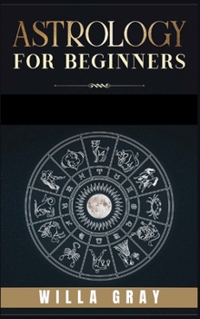 Astrology for Beginners: The Guide to Discover Yourself Using Horoscope, Zodiac and Star Signs. Discover the Unknown World of Numerology to Interpreting Love, Friendship, and Career