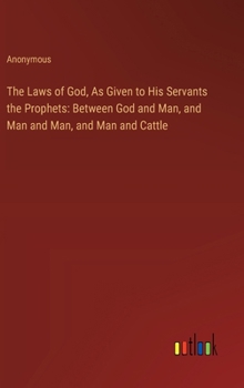 The Laws of God, As Given to His Servants the Prophets: Between God and Man, and Man and Man, and Man and Cattle