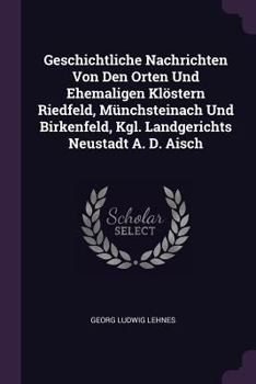 Geschichtliche Nachrichten Von Den Orten Und Ehemaligen Kl�stern Riedfeld, M�nchsteinach Und Birkenfeld, Kgl. Landgerichts Neustadt A. D. Aisch