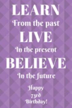 Learn From The Past Live In The Present Believe In The Future Happy 73rd Birthday!: Learn From The Past 73rd Birthday Card Quote Journal / Notebook / ... Gift (6 x 9 - 110 Blank Lined Pages)