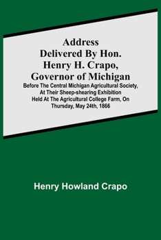 Address delivered by Hon. Henry H. Crapo, Governor of Michigan, before the Central Michigan Agricultural Society, at their Sheep-shearing Exhibition ... College Farm, on Thursday, May 24th, 1866