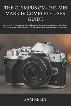 THE OLYMPUS OM-D E-M10 MARK IV COMPLETE USER GUIDE: A Hands-On Photography Manual Covering Setup, Camera Controls, Autofocus, Shooting Modes, Video Creation, Editing Workflow, and Advanced Techniques
