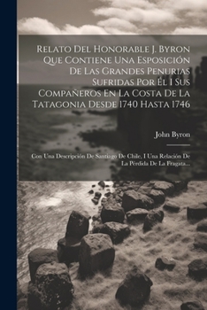 Paperback Relato Del Honorable J. Byron Que Contiene Una Esposición De Las Grandes Penurias Sufridas Por Él I Sus Compañeros En La Costa De La Tatagonia Desde 1 [Spanish] Book