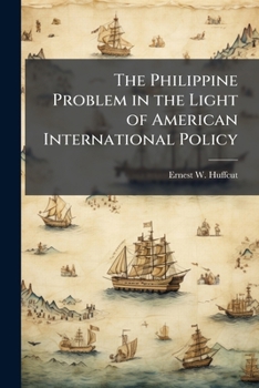 The Philippine Problem in the Light of American International Policy: An Address Delivered by Ernest W. Huffcut, Professor of Law in Cornell University, Before the Oneida Historical Society, Utica, N.