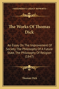 Paperback The Works Of Thomas Dick: An Essay On The Improvement Of Society, The Philosophy Of A Future State, The Philosophy Of Religion (1847) Book