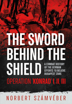 The Sword Behind The Shield: A Combat History of the German Efforts to Relieve Budapest 1945 – Operation 'Konrad' I, II, III