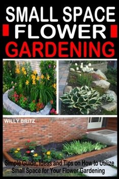 Small Space Flower Gardening: Simple Guide, Ideas and Tips on how to Utilize Small Space for Your Flower Gardening.