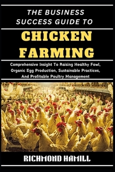 THE BUSINESS SUCCESS GUIDE TO CHICKEN FARMING: Comprehensive Insight To Raising Healthy Fowl, Organic Egg Production, Sustainable Practices, And Profitable Poultry Management