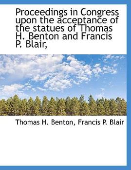 Proceedings in Congress upon the Acceptance of the Statues of Thomas H Benton and Francis P Blair