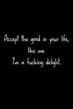 Accept The Good In Your Life, Like Me. I'm A Fucking Delight.: 105 Undated Pages : Humor: Paperback Journal