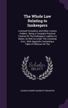 The Whole Law Relating to Innkeepers: Licensed Victuallers, and Other Licence Holders; Being a Complete Practical Treatise on the Innkeeper's Liability as Bailee, as Well as Under the Licensing Acts; 