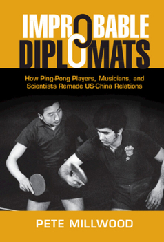 Improbable Diplomats: How Ping-Pong Players, Musicians, and Scientists Remade US-China Relations - Book  of the Cambridge Studies in US Foreign Relations