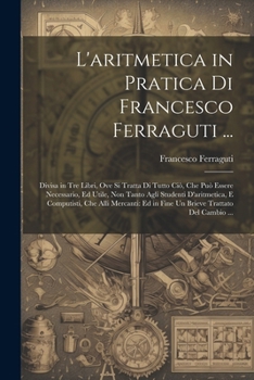 Paperback L'aritmetica in Pratica Di Francesco Ferraguti ...: Divisa in Tre Libri, Ove Si Tratta Di Tutto Ciò, Che Può Essere Necessario, Ed Utile, Non Tanto Ag [Italian] Book