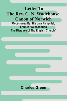 Letter to the Rev. C. N. Wodehouse, Canon of Norwich; occasioned by; his late pamphlet, entitled "Subscription the Disgrace of the English Church"