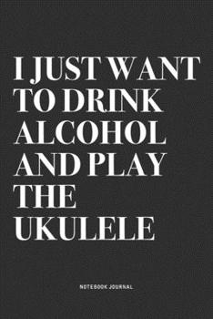 I Just Want To Drink Alcohol And Play The Ukulele: A 6x9 Inch Diary Notebook Journal With A Bold Text Font Slogan On A Matte Cover and 120 Blank Lined Pages Makes A Great Alternative To A Card