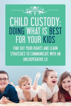 Child Custody: Doing What Is Best For Your Kids - Find Out Your Rights and Learn Strategies To Communicate With An Uncooperative Ex