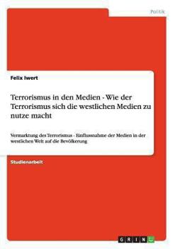 Terrorismus in den Medien - Wie der Terrorismus sich die westlichen Medien zu nutze macht: Vermarktung des Terrorismus - Einflussnahme der Medien in ... Welt auf die Bevölkerung