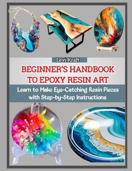 BEGINNER’S HANDBOOK TO EPOXY RESIN ART: Learn to Make Eye-Catching Resin Pieces with Step-by-Step Instructions