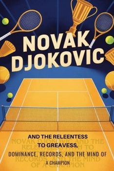 Novak Djokovic and the Relentless Path to Greatness: Dominance, Records, and the Mind of a Champion