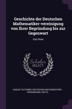 Geschichte Der Deutschen Mathematiker-Vereinigung Von Ihrer Begrundung Bis Zur Gegenwart: Von Ihrer
