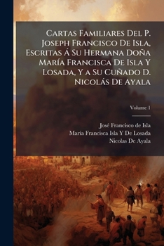 Cartas Familiares: Escritas A Su Hermana Doña Maria Francisca De Isla Y Losada, Y A Su Cuñado D. Nicolas De Ayala, Volume 1...