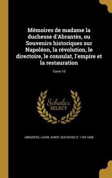 Memoires de Madame La Duchesse D'Abrantes, Ou Souvenirs Historiques Sur Napoleon, La Revolution, Le Directoire, Le Consulat, L'Empire Et La Restauration; Tome 10 - Book #10 of the Mémoires de Madame la duchesse d'Abrantès