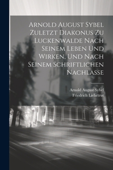 Arnold August Sybel zuletzt Diakonus zu Luckenwalde nach seinem Leben und Wirken, und nach seinem schriftlichen Nachlasse