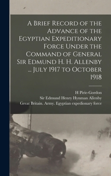 A Brief Record of the Advance of the Egyptian Expeditionary Force Under the Command of General Sir Edmund H. H. Allenby ... July 1917 to October 1918