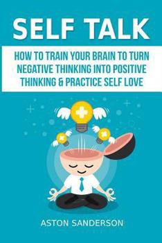 Self Talk: How to Train Your Brain to Turn Negative Thinking into Positive Thinking & Practice Self Love