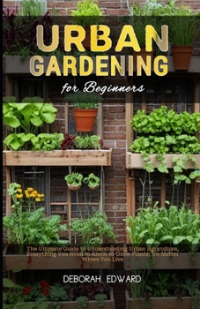 Urban Gardening for Beginners: The Ultimate Guide to Understanding Urban Agriculture, Everything You Need to Know to Grow Plants, No Matter Where You