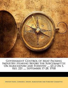 Government Control of Meat Packing Industry: Hearing Before the Subcommittee On Agriculture and Forestry ..., 65-2 On S. Res. 221 ..., September 17-28, 1918