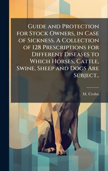Guide and Protection for Stock Owners, in Case of Sickness. A Collection of 128 Prescriptions for Different Diseases to Which Horses, Cattle, Swine, Sheep and Dogs Are Subject..