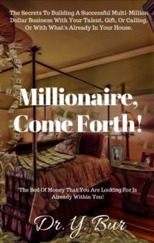 Millionaire, Come Forth!: The Secrets To Building A Successful Multi-Million Dollar Business With Your Talent, Gift, Or Calling, Or With What's Already In Your House.