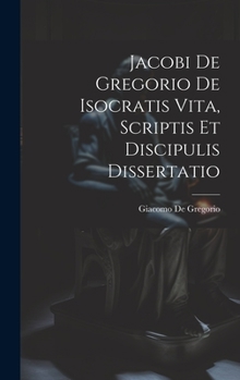 Hardcover Jacobi De Gregorio De Isocratis Vita, Scriptis Et Discipulis Dissertatio [Latin] Book