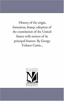History of the origin, formation, & adoption of the constitution of the United States; with notices of its principal framers. By George Ticknor Curtis...