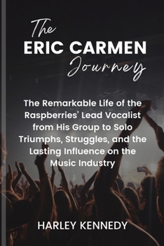 The Eric Carmen Journey: The Remarkable Life of the Raspberries' Lead Vocalist from His Group to Solo Triumphs, Struggles, and the Lasting Infl
