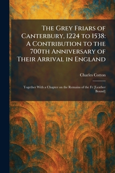 The Grey Friars of Canterbury, 1224 to 1538: A Contribution to the 700th Anniversary of Their Arrival in England: Together With a Chapter on the Remains of the Fr [Leather Bound]