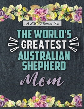A 2020 Planner for The World's Greatest Australian Shepherd Mom: Daily and Monthly Pages, A Nice Gift for a Woman or Girl Who Loves Their Pet and Wants to Stay Organized Through the Year