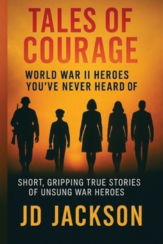Tales of Courage: WWII Heroes You've Never Heard Of: Short, Gripping True Stories of Unsung WWII Heroes
