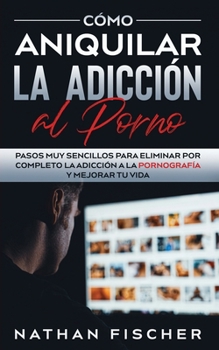C�mo Aniquilar la Adicci�n al Porno: Pasos muy Sencillos para Eliminar por Completo la Adicci�n a la Pornograf�a y Mejorar tu Vida