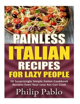 Painless Italian Recipes For Lazy People: 50 Surprisingly Simple Italian Cookbook Recipes Even Your Lazy Ass Can Cook