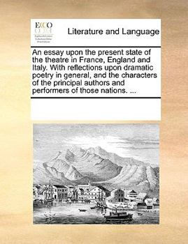 An essay upon the present state of the theatre in France, England and Italy. With reflections upon dramatic poetry in general, and the characters of ... authors and performers of those nations. ...